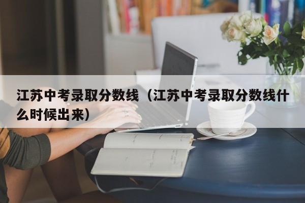 江苏中考录取分数线（江苏中考录取分数线什么时候出来）