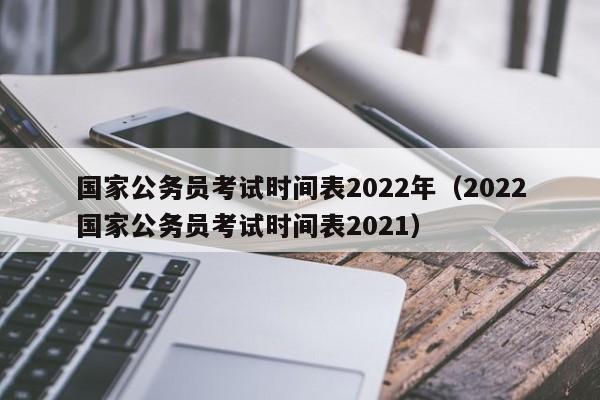 国家公务员考试时间表2022年（2022国家公务员考试时间表2021）