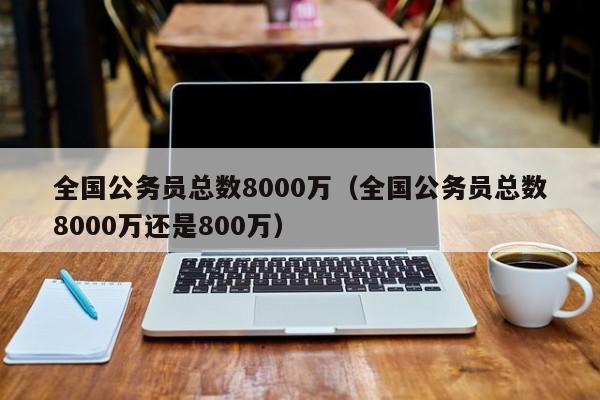 全国公务员总数8000万（全国公务员总数8000万还是800万）