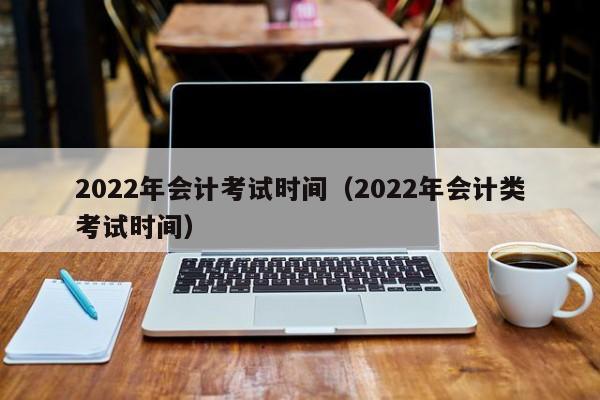 2022年会计考试时间（2022年会计类考试时间）