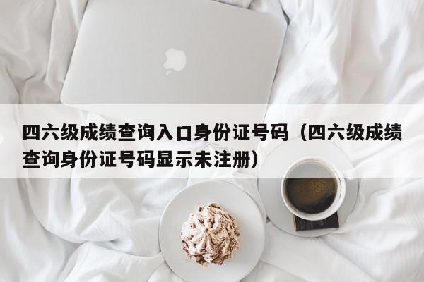 四六级成绩查询入口身份证号码（四六级成绩查询身份证号码显示未注册）