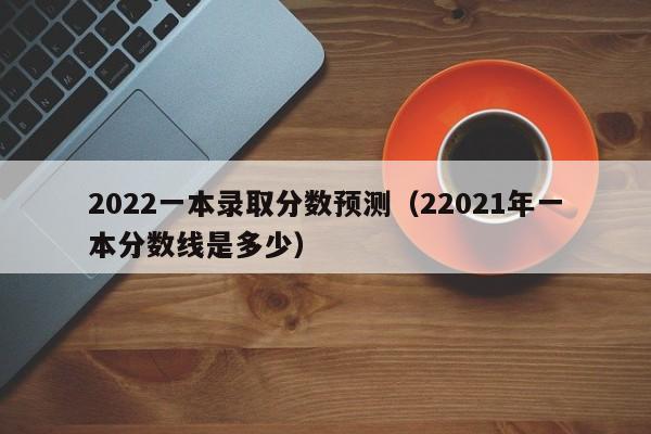 2022一本录取分数预测（22021年一本分数线是多少）